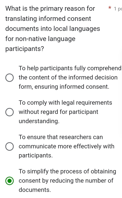 What is the primary reason for * 1 p
translating informed consent
documents into local languages
for non-native language
participants?
To help participants fully comprehend
the content of the informed decision
form, ensuring informed consent.
To comply with legal requirements
without regard for participant
understanding.
To ensure that researchers can
communicate more effectively with
participants.
To simplify the process of obtaining
consent by reducing the number of
documents.