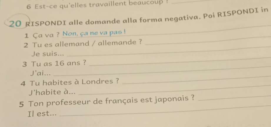 Est-ce qu'elles travaillent beaucoup !_
20 RISPONDI alle domande alla forma negativa. Poi RISPONDI in 
1 Ça va ? Non, ça ne va pas !_ 
_ 
_ 
2 Tu es allemand / allemande ? 
_ 
Je suis... 
_ 
3 Tu as 16 ans ? 
J'ai... 
4 Tu habites à Londres ? 
_ 
J'habite à... 
_ 
5 Ton professeur de français est japonais ? 
_ 
Il est... 
_