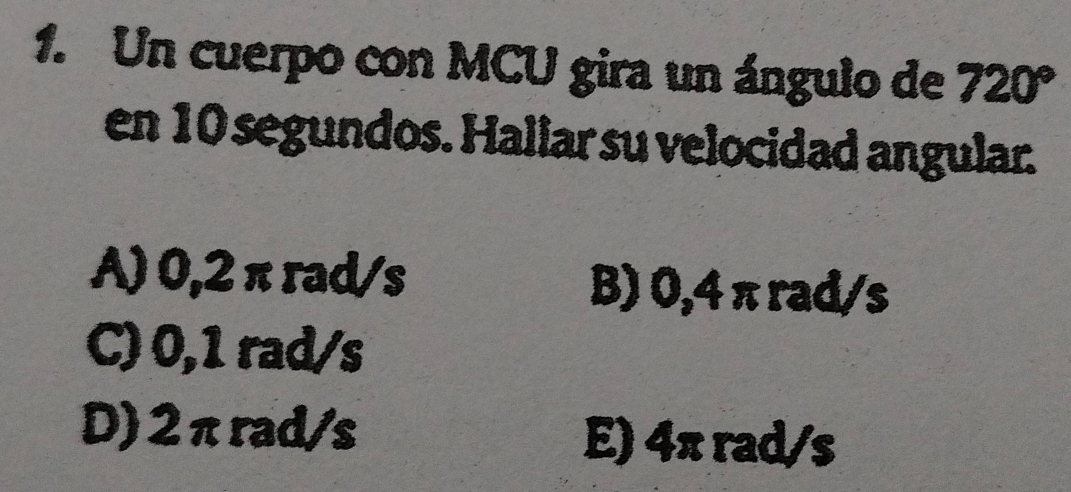 Un cuerpo con MCU gira un ángulo de 720°
en 10 segundos. Hallar su velocidad angular.
A) 0,2 π rad/s
B) 0,4 π rad/s
C) 0,1 rad/s
D) 2πrad/s
E) 4π rad/s