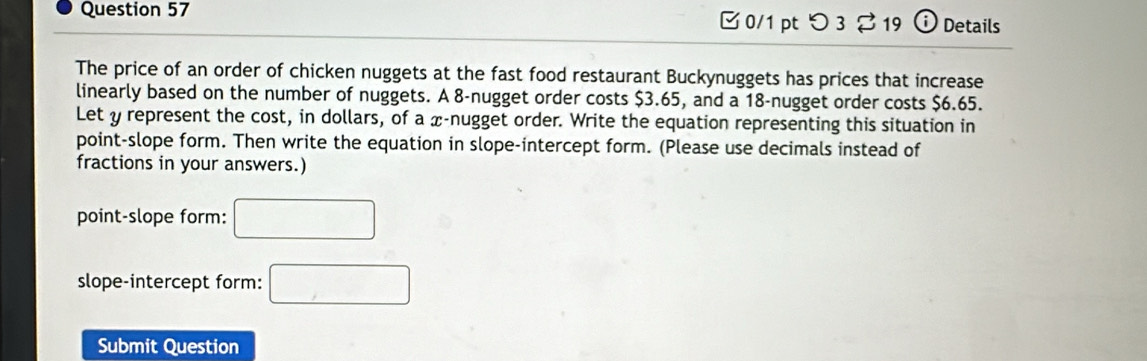 つ 3 % 19 i) Details 
The price of an order of chicken nuggets at the fast food restaurant Buckynuggets has prices that increase 
linearly based on the number of nuggets. A 8 -nugget order costs $3.65, and a 18 -nugget order costs $6.65. 
Let y represent the cost, in dollars, of a x -nugget order. Write the equation representing this situation in 
point-slope form. Then write the equation in slope-intercept form. (Please use decimals instead of 
fractions in your answers.) 
point-slope form: □ 
slope-intercept form: □ 
Submit Question