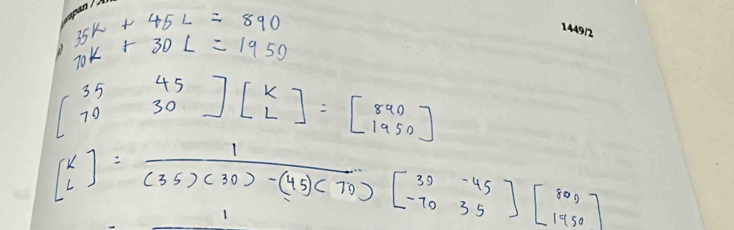 35K+45L=890
10k+30L=1950
beginbmatrix 35&45 70&30endbmatrix beginbmatrix k Lendbmatrix =beginbmatrix 890 1950endbmatrix
beginbmatrix k lendbmatrix = 1/(35)(30)-(45)(70) beginbmatrix 30-45 -7035endbmatrix beginbmatrix 800 1950endbmatrix