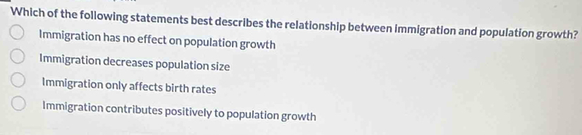 Which of the following statements best describes the relationship between immigration and population growth?
Immigration has no effect on population growth
Immigration decreases population size
Immigration only affects birth rates
Immigration contributes positively to population growth