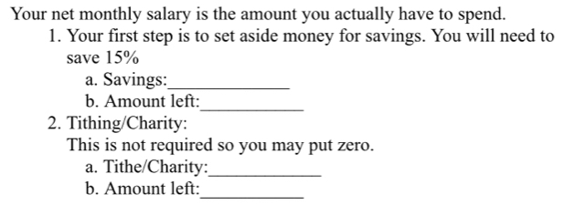 Your net monthly salary is the amount you actually have to spend. 
1. Your first step is to set aside money for savings. You will need to 
save 15%
a. Savings:_ 
_ 
b. Amount left: 
2. Tithing/Charity: 
This is not required so you may put zero. 
a. Tithe/Charity: 
_ 
b. Amount left: 
_