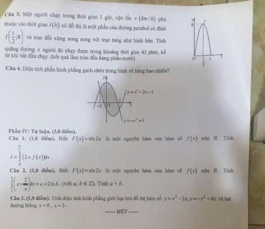 Một người chạy trong thời gian 1 giờ, vận tốc v (km/h) phụ
thuộc vào thời gian t(h) có đồ thị là một phần của đường parabol có đinh
I( 1/2 ;8) và trục đổi xứng song song với trục tung như hình bên. Tính
quāng đường s người đó chạy được trong khoảng thời gian 45 phút, kê
từ khi bắt đầu chạy. (kết quả lâm tròn đến hàng phần mười) 
Câu 4. Diện tích phần hình phẳng gạch chéo trong hình v8 bằng bao nhiêu?
Phần IV: Tự luận. (3,0 điểm).
Câu 1. (1,0 điểm), Biết F(x)=sin 2x là một nguyên hàm của hàm số f(x) trên R. Tính
I=∈tlimits _0^((frac π)2)(2+f(x))dx.
Câu 2. (1,0 điểm). Biết F(x)=sin 2x là một nguyên hàm của hàm số f(x) trên R Tính
∈tlimits _1^(3(x+frac 2)x)dx=a+2ln b. (với a, b∈ Z). Tính a+b.
Câu 3. (1,0 điễm). Tính diện tích hình phẳng giới hạn bởi đồ thị hàm số y=x^2-2x,y=-x^2+4x và hai
đường thắng x=0,x=3.
_Hệt_