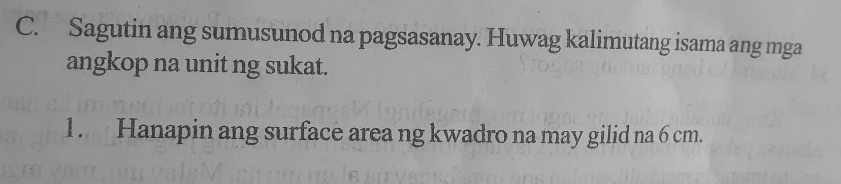 Sagutin ang sumusunod na pagsasanay. Huwag kalimutang isama ang mga 
angkop na unit ng sukat. 
1. Hanapin ang surface area ng kwadro na may gilid na 6 cm.