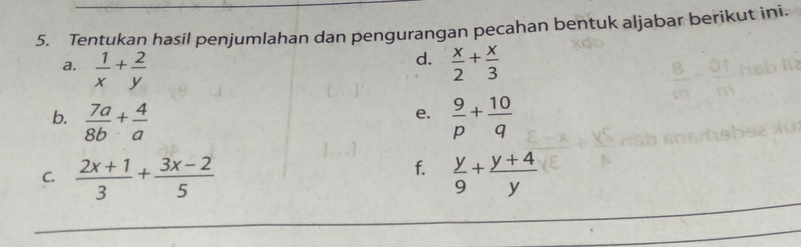 Tentukan hasil penjumlahan dan pengurangan pecahan bentuk aljabar berikut ini. 
d. 
a.  1/x + 2/y   x/2 + x/3 
b.  7a/8b + 4/a   9/p + 10/q 
e. 
f. 
C.  (2x+1)/3 + (3x-2)/5   y/9 + (y+4)/y 