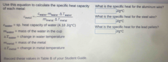 Use this equation to calculate the specific heat capacity What is the specific heat for the aluminum wire? 
of each metal:
x_101=frac 10010 Jug°C
c_meal=frac C_meterm_mater△ T_materm_metal△ T_metal What is the specific heat for the steel wire?
J/g°C
c_mater=sp. heat capacity of water (4.18J/g^+C) What is the specific heat for the lead pellets?
m_mater= mass of the water in the cup (-3,4) J/g°C
△ T_uater= change in water temperature
m_metal= mass of the metal
△ T_metal= change in metal temperature 
Record these values in Table B of your Student Guide.