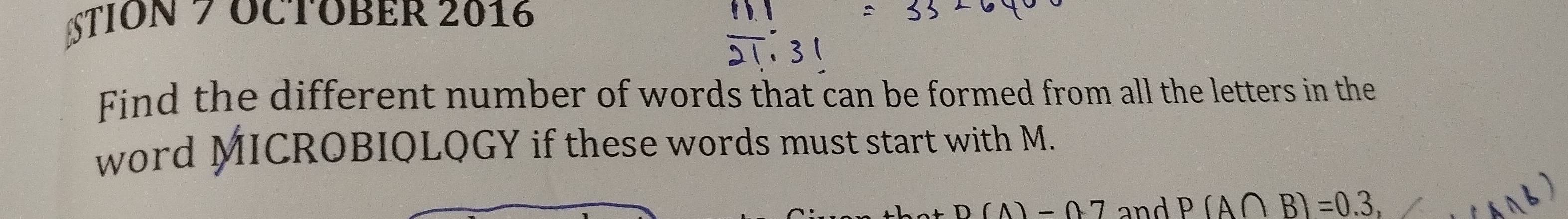 TION 7 OCTOBER 2016 
Find the different number of words that can be formed from all the letters in the 
word MICROBIOLQGY if these words must start with M.
D(A)=07 and P(A∩ B)=0.3,