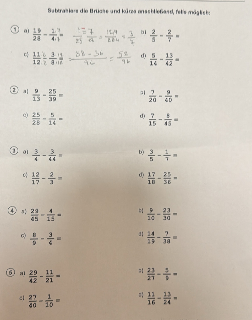 Subtrahiere die Brüche und kürze anschließend, falls möglich:
1 a)  19/28 - 1/4 
b)  2/5 - 2/7 =
c)  11/12  b/b 
d)  5/14 - 13/42 =
② a)  9/13 - 25/39 =
b)  7/20 - 9/40 =
c)  25/28 - 5/14 =
d)  7/15 - 8/45 =
③ a)  3/4 - 3/44 =
b)  3/5 - 1/7 =
d)
c)  12/17 - 2/3 =  17/18 - 25/36 =
b)
4) a)  29/45 - 4/15 =  9/10 - 23/30 =
d)
c)  8/9 - 3/4 =  14/19 - 7/38 =
b)
⑤ a)  29/42 - 11/21 =  23/27 - 5/9 =
d)
c)  27/40 - 1/10 =  11/16 - 13/24 =