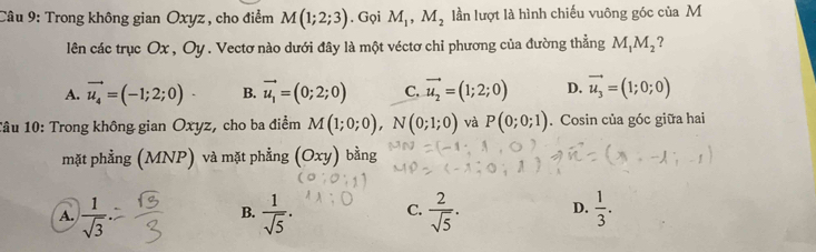 Trong không gian Oxyz , cho điểm M(1;2;3). Gọi M_1, M_2 lần lượt là hình chiếu vuông góc của M
lên các trục Ox , Oy. Vectơ nào dưới đây là một véctơ chỉ phương của đường thẳng M_1M_2 ?
A. vector u_4=(-1;2;0) B. vector u_1=(0;2;0) C. vector u_2=(1;2;0) D. vector u_3=(1;0;0)
Tâu 10: Trong không gian Oxyz, cho ba điểm M(1;0;0), N(0;1;0) và P(0;0;1). Cosin của góc giữa hai
mặt phẳng (MNP) và mặt phẳng (Oxy) bằng
A.  1/sqrt(3)   1/sqrt(5) . C.  2/sqrt(5) . D.  1/3 . 
B.