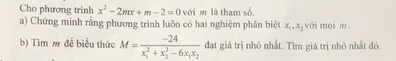 Cho phương trình x^2-2mx+m-2=0 với m là tham số,
a) Chứng minh rằng phương trình luôn có hai nghiệm phân biệt x_1, x_2 với mọi m.
b) Tìm m để biểu thức M=frac -24(x_1)^2+x_2^(2-6x_1)x_2 đạt giá trị nhỏ nhất. Tìm giá trị nhỏ nhất đó.