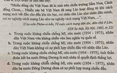 Độc đoạn tư nệu sau day:
'Nhiều đồng chí Việt Nam đã hi sinh trên chiến trường Sầm Nưa, Cánh
đồng Chum,... Nhiều cán bộ Việt Nam đã sang Lào hoạt động từ khi cách
mạng mới bắt đầu cho đến khi tóc bạc, coi nhân dân Lào như nhân dân mình,
coi sự nghiệp cách mạng Lào như sự nghiệp cách mạng Việt Nam, ....
(Cay-xôn Phôm-vi-hằn, Về cuộc cách mạng dân tộc, dân chủ ở Lào,
NXB Sự thật, Hà Nội, 1985, tr.22)
a. Trong cuộc kháng chiến chồng Mĩ, cứu nước (1954-1975) , nhân
dân Việt Nam vừa kháng chiến vừa làm nghĩa vụ quốc tế.
b. Trong cuộc kháng chiến chống Mĩ, cứu nước (1954-1975) , nhân
dân Việt Nam không có sự phối hợp chiến đầu với nhân dân Lào.
c. Trong cuộc kháng chiến chống Mĩ, cứu nước (1954-1975) , tinh thần
đoàn kết ba nước Đông Dương là một nhân tố quyết định thắng lợi.
d. Trong cuộc kháng chiến chống Mĩ, cứu nước (1954-1975) , nhân
dân ba nước Đông Dương chưa có sự phối hợp trong chiến đấu