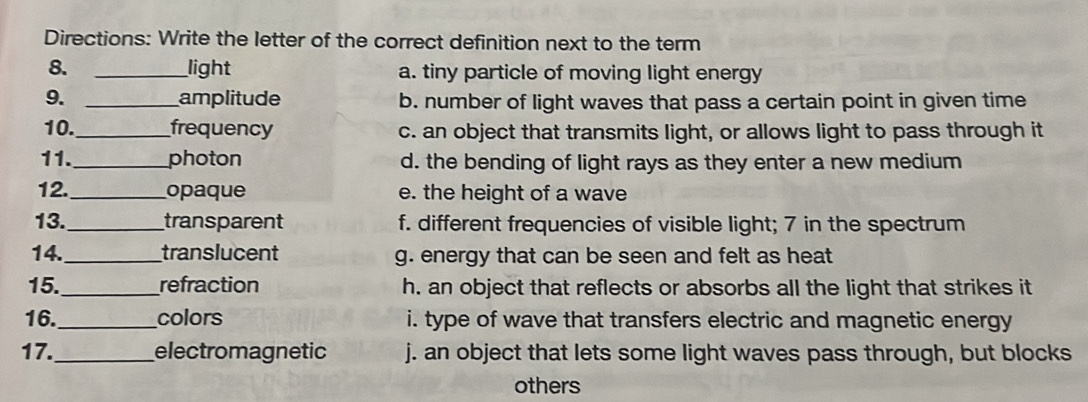 Directions: Write the letter of the correct definition next to the term
8. _light a. tiny particle of moving light energy
9. _amplitude b. number of light waves that pass a certain point in given time
10._ frequency c. an object that transmits light, or allows light to pass through it
11._ photon d. the bending of light rays as they enter a new medium
12._ opaque e. the height of a wave
13._ transparent f. different frequencies of visible light; 7 in the spectrum
14._ translucent g. energy that can be seen and felt as heat
15._ refraction h. an object that reflects or absorbs all the light that strikes it
16._ colors i. type of wave that transfers electric and magnetic energy
17._ electromagnetic j. an object that lets some light waves pass through, but blocks
others