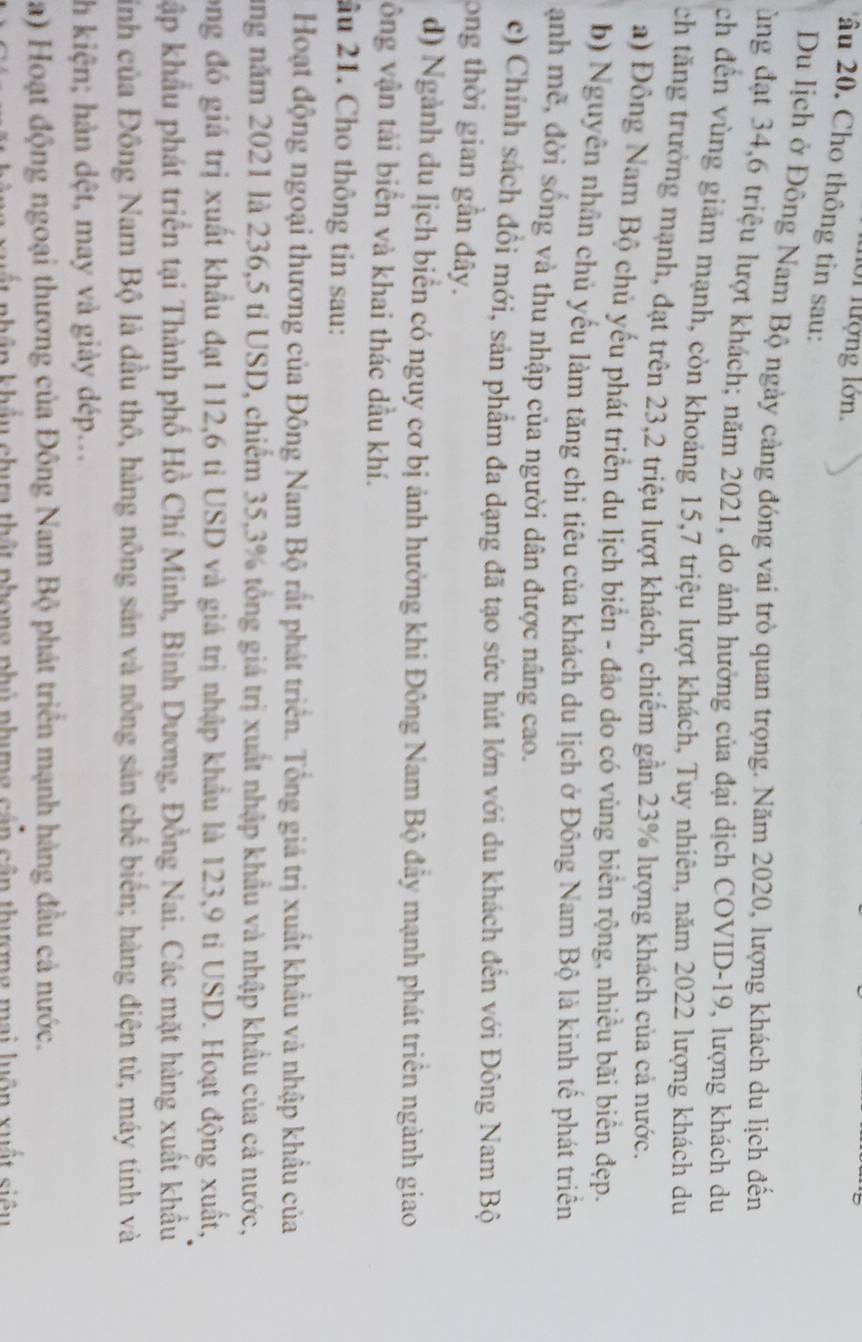 nới lượng lớn.
âu 20. Cho thông tin sau:
Du lịch ở Đồng Nam Bộ ngày cảng đóng vai trò quan trọng. Năm 2020, lượng khách du lịch đến
ùng đạt 34,6 triệu lượt khách; năm 2021, do ảnh hưởng của đại dịch COVID-19, lượng khách du
ch đến vùng giảm mạnh, còn khoảng 15,7 triệu lượt khách, Tuy nhiên, năm 2022 lượng khách du
ch tăng trưởng mạnh, đạt trên 23,2 triệu lượt khách, chiếm gần 23% lượng khách của cả nước.
a) Đồng Nam Bộ chủ yếu phát triển du lịch biển - đảo do có vùng biển rộng, nhiều bãi biển đẹp.
b) Nguyễn nhân chủ yếu làm tăng chi tiêu của khách du lịch ở Đông Nam Bộ là kinh tế phát triển
anh mẽ, đời sống và thu nhập của người dân được nâng cao.
c) Chính sách đổi mới, sản phẩm đa dạng đã tạo sức hút lớn với du khách đến với Đông Nam Bộ
ong thời gian gần đây.
d) Ngành du lịch biển có nguy cơ bị ảnh hưởng khi Đông Nam Bộ đầy mạnh phát triển ngành giao
ông vận tải biển và khai thác dầu khí.
âu 21. Cho thông tin sau:
Hoạt động ngoại thương của Đông Nam Bộ rất phát triển. Tổng giá trị xuất khẩu và nhập khẩu của
ăng năm 2021 là 236,5 tỉ USD, chiếm 35,3% tổng giá trị xuất nhập khẩu và nhập khẩu của cả nước,
long đó giá trị xuất khẩu đạt 112,6 tỉ USD và giá trị nhập khẩu là 123,9 tỉ USD. Hoạt động xuất,
kập khẩu phát triển tại Thành phố Hồ Chí Minh, Bình Dương, Đồng Nai. Các mặt hàng xuất khẩu
Hỉnh của Đông Nam Bộ là dầu thô, hàng nông sản và nông sản chế biển; hàng điện tử, máy tính và
h kiện; hàn dệt, may và giày dép...
a) Hoạt động ngoại thương của Đông Nam Bộ phát triển mạnh hàng đầu cả nước.
kân khẩu chưa thật phong phú phưng cấn cận thượng mai luôn xuất siêu