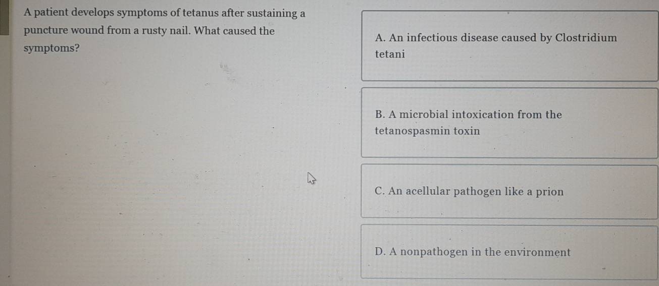 A patient develops symptoms of tetanus after sustaining a
puncture wound from a rusty nail. What caused the
A. An infectious disease caused by Clostridium
symptoms?
tetani
B. A microbial intoxication from the
tetanospasmin toxin
C. An acellular pathogen like a prion
D. A nonpathogen in the environment