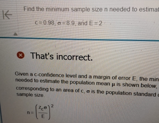 I← Find the minimum sample size n needed to estimat
c=0.98, sigma =8.9 , and E=2
X That's incorrect. 
Given a c -confidence level and a margin of error E, the min
needed to estimate the population mean μ is shown below, 
corresponding to an area of c, σ is the population standard c 
sample size.
n=(frac z_csigma E)^2