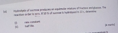 Hydrolysis of sucrose produces an equimolar mixture of fructose and glucose. The 
reaction order is zero. if 10 % of sucrose is hydrolysed in 22 s, determine 
(1) rate constant 
(li) half life. (4 marks) 
perature is