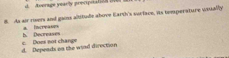d. Average yearly precipitation aver la
8. As air risers and gains altitude above Earth's surface, its temperature usually
a. Increases
b. Decreases
c. Does not change
d. Depends on the wind direction