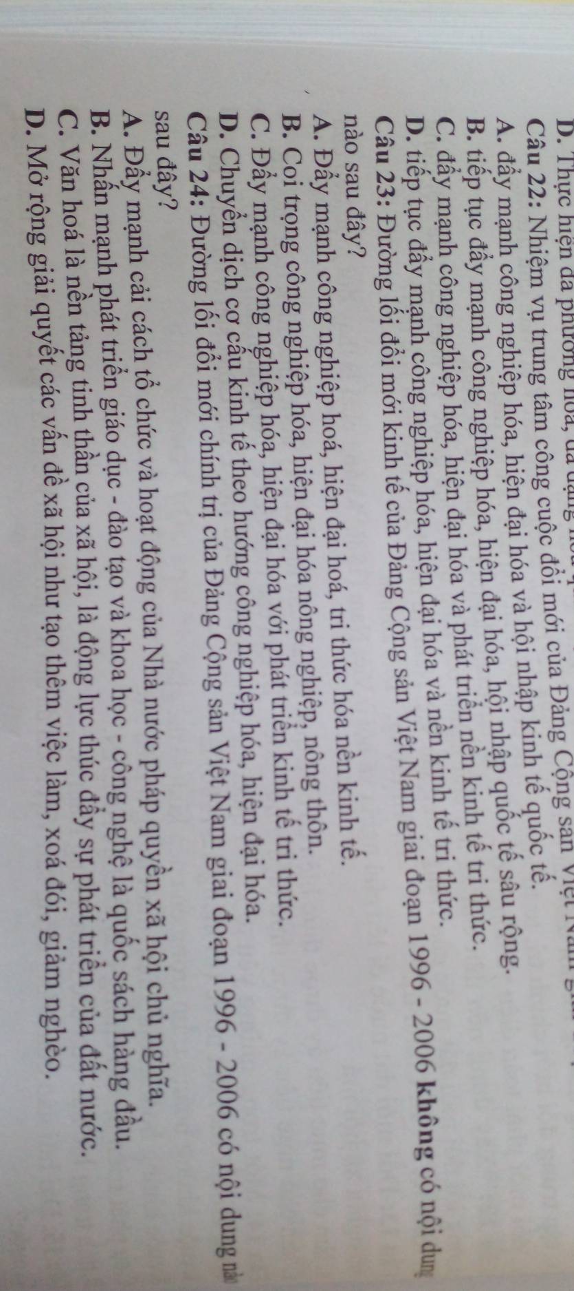 Thực hiện đã phường hoa, đã dạng
Câu 22: Nhiệm vụ trung tâm công cuộc đồi mới của Đảng Cộng sạn Việt N.
A. đẩy mạnh công nghiệp hóa, hiện đại hóa và hội nhập kinh tế quốc tế.
B. tiếp tục đẩy mạnh công nghiệp hóa, hiện đại hóa, hội nhập quốc tế sâu rộng.
C. đầy mạnh công nghiệp hóa, hiện đại hóa và phát triển nền kinh tế trị thức.
D. tiếp tục đầy mạnh công nghiệp hóa, hiện đại hóa và nền kinh tế tri thức.
Câu 23: Đường lối đổi mới kinh tế của Đảng Cộng sản Việt Nam giai đoạn 1996 - 2006 không có nội dung
nào sau đây?
A. Đầy mạnh công nghiệp hoá, hiện đại hoá, tri thức hóa nền kinh tế.
B. Coi trọng công nghiệp hóa, hiện đại hóa nông nghiệp, nông thôn.
C. Đẩy mạnh công nghiệp hóa, hiện đại hóa với phát triển kinh tế tri thức.
D. Chuyển dịch cơ cấu kinh tế theo hướng công nghiệp hóa, hiện đại hóa.
Câu 24: Đường lối đổi mới chính trị của Đảng Cộng sản Việt Nam giai đoạn 1996 - 2006 có nội dung nà
sau đây?
A. Đẩy mạnh cải cách tổ chức và hoạt động của Nhà nước pháp quyền xã hội chủ nghĩa.
B. Nhấn mạnh phát triển giáo dục - đào tạo và khoa học - công nghệ là quốc sách hàng đầu.
C. Văn hoá là nền tảng tinh thần của xã hội, là động lực thúc đầy sự phát triển của đất nước.
D. Mở rộng giải quyết các vấn đề xã hội như tạo thêm việc làm, xoá đói, giảm nghèo.
