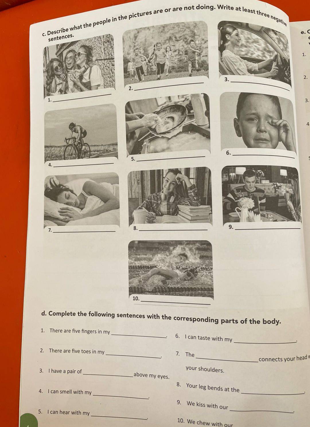 what the people inthe pictures are or are not doing. Write at least three 
e. C 
1. 
2. 
3. 
4 
6. 
_ 
_ 
4. 
_ 
9._ 
1._ 
_ 
d. Complete the following sentences with the corresponding parts of the body. 
_ 
1. There are five fingers in my 
6. I can taste with my 
_ 
2. There are five toes in my 
_7. The 
_connects your head v 
3. I have a pair of 
your shoulders. 
_above my eyes. 
_ 
8. Your leg bends at the 
4. I can smell with my 
_ 
_ 
9. We kiss with our 
_ 
5. I can hear with my 
10. We chew with our