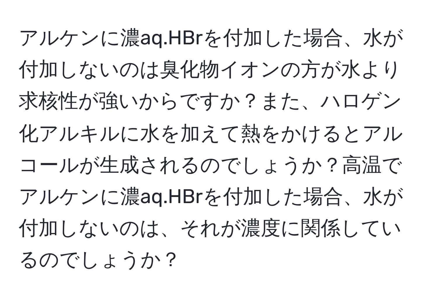 アルケンに濃aq.HBrを付加した場合、水が付加しないのは臭化物イオンの方が水より求核性が強いからですか？また、ハロゲン化アルキルに水を加えて熱をかけるとアルコールが生成されるのでしょうか？高温でアルケンに濃aq.HBrを付加した場合、水が付加しないのは、それが濃度に関係しているのでしょうか？