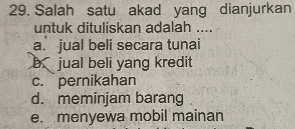 Salah satu akad yang dianjurkan
untuk dituliskan adalah ....
a. jual beli secara tunai
b jual beli yang kredit
c. pernikahan
d. meminjam barang
e. menyewa mobil mainan