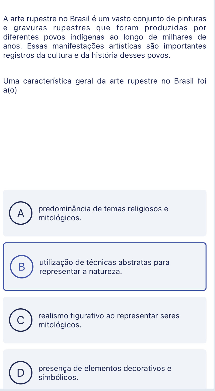 A arte rupestre no Brasil é um vasto conjunto de pinturas
e gravuras rupestres que foram produzidas por
diferentes povos indígenas ao longo de milhares de
anos. Essas manifestações artísticas são importantes
registros da cultura e da história desses povos.
Uma característica geral da arte rupestre no Brasil foi
a(o)
predominância de temas religiosos e
A mitológicos.
B utilização de técnicas abstratas para
representar a natureza.
C realismo figurativo ao representar seres
mitológicos.
presença de elementos decorativos e
D simbólicos.