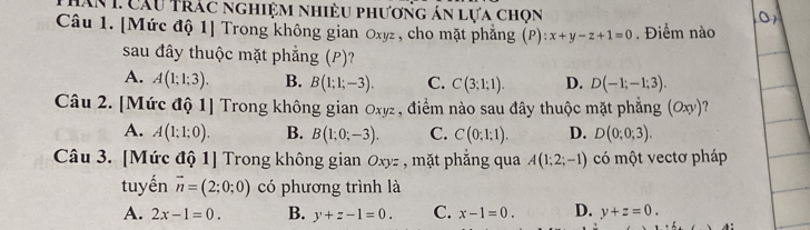 Măn L Cầu Trác nghiệm nhiều phương án lựa chọn
Câu 1. [Mức độ 1] Trong không gian Oxyz , cho mặt phẳng (P): x+y-z+1=0. Điểm nào
sau đây thuộc mặt phẳng (P)?
A. A(1;1;3). B. B(1;1;-3). C. C(3;1;1). D. D(-1;-1;3). 
Câu 2. [Mức độ 1] Trong không gian Oxyz, điểm nào sau đây thuộc mặt phẳng (Oxy)
A. A(1;1;0). B. B(1;0;-3). C. C(0;1;1). D. D(0;0;3). 
Câu 3. [Mức độ 1] Trong không gian Oxyz , mặt phẳng qua A(1;2;-1) có một vectơ pháp
tuyến vector n=(2;0;0) có phương trình là
A. 2x-1=0. B. y+z-1=0. C. x-1=0. D. y+z=0.