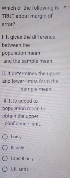 Which of the following is * 1
TRUE about margin of
error?
I. It gives the difference
between the
population mean
and the sample mean.
II. It determines the upper
and lower limits form the
sample mean.
III. It is added to
population mean to
obtain the upper
confidence limit.
I only
III only
I and II only
I, II, and III