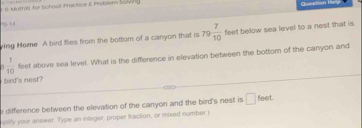 1- 5: MathXL for School: Practice & Problem Solving Question Help 
PB-14 
ying Home A bird flies from the bottom of a canyon that is 79 7/10  feet below sea level to a nest that is
 1/10  feet above sea level. What is the difference in elevation between the bottom of the canyon and 
bird's nest? 
e difference between the elevation of the canyon and the bird's nest is □ feet. 
plify your answer. Type an integer, proper fraction, or mixed number.)