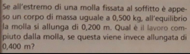 Se all’estremo di una molla fissata al soffitto è appe- 
so un corpo di massa uguale a 0,500 kg, all’equilibrio 
la molla si allunga di 0,200 m. Qual è il lavoro com- 
piuto dalla molla, se questa viene invece allungata di
0,400 m?