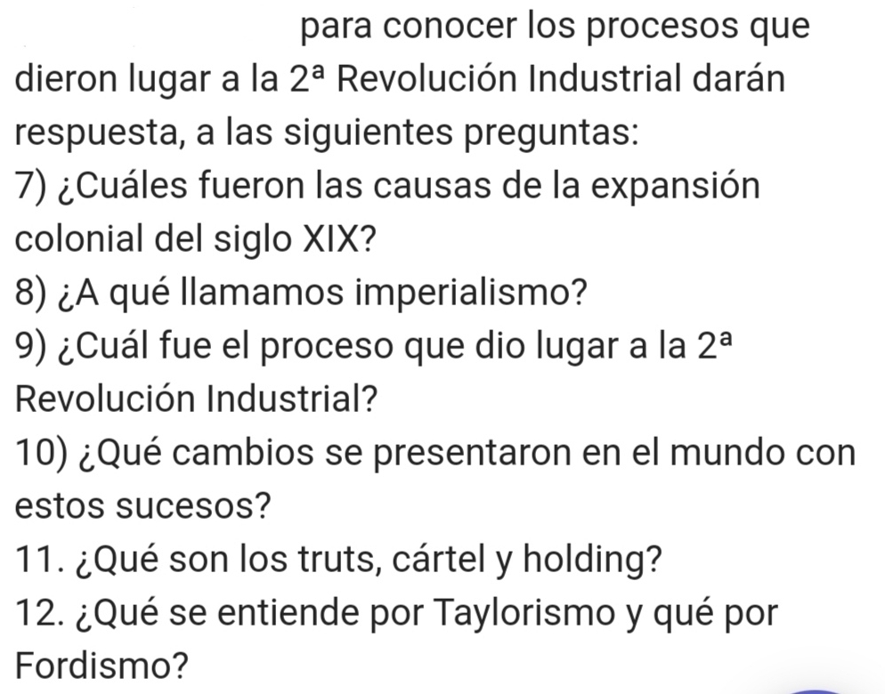 para conocer los procesos que 
dieron lugar a la 2^a Revolución Industrial darán 
respuesta, a las siguientes preguntas: 
7) ¿Cuáles fueron las causas de la expansión 
colonial del siglo XIX? 
8) ¿A qué llamamos imperialismo? 
9) ¿Cuál fue el proceso que dio lugar a la 2^a
Revolución Industrial? 
10) ¿Qué cambios se presentaron en el mundo con 
estos sucesos? 
11. ¿Qué son los truts, cártel y holding? 
12. ¿Qué se entiende por Taylorismo y qué por 
Fordismo?