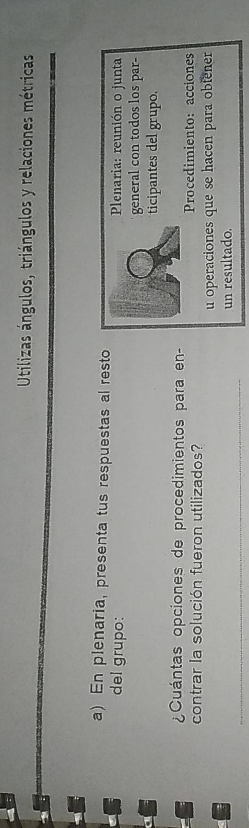 Utilizas ángulos, triángulos y relaciones métricas 
a) En plenaria, presenta tus respuestas al resto 
del grupo: 
Plenaria: reunión o junta 
general con todos los par- 
ticipantes del grupo. 
¿Cuántas opciones de procedimientos para en- 
Procedimiento: acciones 
contrar la solución fueron utilizados? 
u operaciones que se hacen para obtener 
_ 
un resultado.