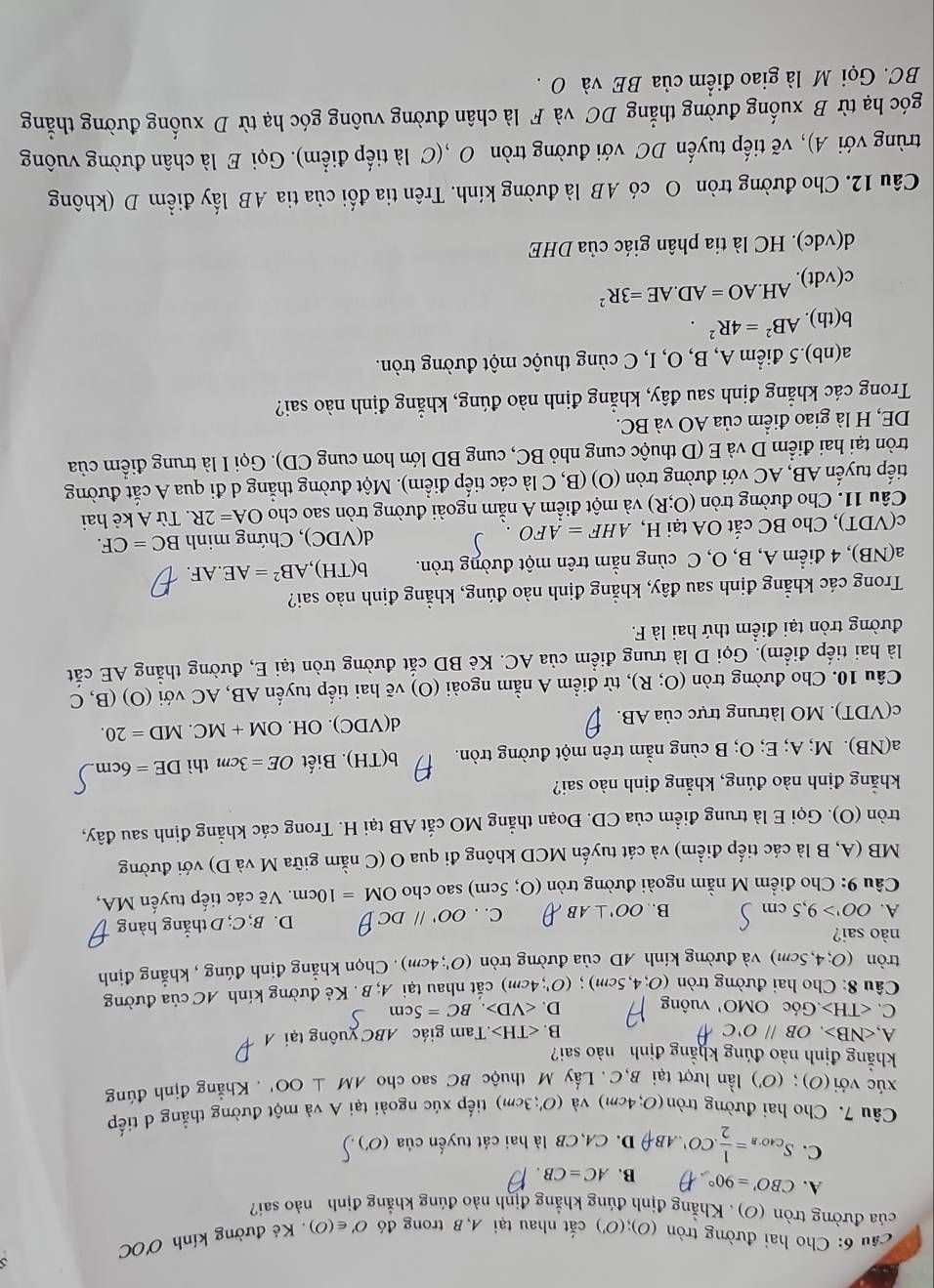 cầu 6: Cho hai đường tròn (O);(O') cắt nhau tại A, B trong đó O'∈ (O). Kẻ đường kính O'OC
của đường tròn (O) . Khẳng định đúng khẳng định nào đúng khẳng định nào sai?
A. CBO'=90° B. AC=CB.
C. S_CAO'B= 1/2 .2CO'.phi D. CA CB là hai cát tuyến của (O')
Câu 7. Cho hai đường tròn (O;4cm) và (O';3cm) tiếp xúc ngoài tại A và một đường thẳng d tiếp
xúc với (O); (O') lần lượt tại B,C. Lấy M thuộc BC sao cho AM⊥ OO'. Khẳng định đúng
khẳng định nào đúng khẳng định nào sai?
A, ∠ NB>,OB//O'C B. .T am giác ABC yuông tại
C. .GocOMO' vuông D. .BC=5cm
Câu 8: Cho hai đường tròn (O;4,5cm);(O';4cm) cắt nhau tại A;B Kẻ đường kính AC của đường
tròn (O;4,5cm) và đường kính AD của đường tròn (O';4cm). Chọn khẳng định đúng , khẳng định
nào sai?
A. OO'>9,5cm B. OO'⊥ AB C. . OO'parallel DC D. B; C; D thắng hàng
Câu 9: Cho điểm M nằm ngoài đường tròn (O;5cm) sao cho OM=10cm. Vẽ các tiếp tuyến MA,
MB (A, B là các tiếp điểm) và cát tuyến MCD không đi qua O (C nằm giữa M và D) với đường
tròn (O). Gọi E là trung điểm của CD. Đoạn thẳng MO cắt AB tại H. Trong các khẳng định sau đây,
khẳng định nào đúng, khẳng định nào sai?
a(NB). M; A; E; O; B cùng nằm trên một đường tròn. b(TH).  Biết OE=3cm thì DE=6cm
c(VDT). MO làtrung trực của AB. d(VDC) ). OH. OM+MC MD=20.
Câu 10. Cho đường tròn (O;R) , từ điểm A nằm ngoài (O) vẽ hai tiếp tuyến AB, AC với (O) (B, C
là hai tiếp điểm). Gọi D là trung điểm của AC. Kẻ BD cắt đường tròn tại E, đường thắng AE cắt
đường tròn tại điểm thứ hai là F.
Trong các khẳng định sau đây, khẳng định nào đúng, khẳng định nào sai?
a(NB), 4 điểm A, B, O, C cùng nằm trên một đường tròn. b(TH), ,AB^2=AE.AF.
d(VDQ
c(VDT), Cho BC cắt OA tại H, AHF=AFO. C), Chứng minh BC=CF.
Câu 11. Cho đường tròn (O;R) và một điểm A nằm ngoài đường tròn sao cho OA=2R. Từ A kẻ hai
tiếp tuyến AB, AC với đường tròn (O) (B, C là các tiếp điểm). Một đường thẳng d đi qua A cắt đường
tròn tại hai điểm D và E (D thuộc cung nhỏ BC, cung BD lớn hơn cung CD). Gọi I là trung điểm của
DE, H là giao điểm của AO và BC.
Trong các khẳng định sau đây, khẳng định nào đúng, khẳng định nào sai?
a(nb).5 điểm A, B, O, I, C cùng thuộc một đường tròn.
b(th).AB^2=4R^2.
c(vdt).AH.AO=AD.AE=3R^2
d(vdc). HC là tia phân giác của DHE
Câu 12. Cho đường tròn O có AB là đường kính. Trên tia đối của tia AB lấy điểm D (không
trùng với A), vẽ tiếp tuyến DC với đường tròn O ,(C là tiếp điểm). Gọi E là chân đường vuông
góc hạ từ B xuống đường thẳng DC và F là chân đường vuông góc hạ từ D xuống đường thẳng
BC. Gọi M là giao điểm của BE và O .
