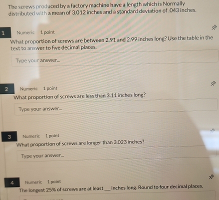 The screws produced by a factory machine have a length which is Normally 
distributed with a mean of 3.012 inches and a standard deviation of . 043 inches. 
1 Numeric 1 point 
What proportion of screws are between 2.91 and 2.99 inches long? Use the table in the 
text to answer to five decimal places. 
Type your answer... 
2 Numeric 1 point 
What proportion of screws are less than 3.11 inches long? 
Type your answer... 
3 Numeric 1 point 
What proportion of screws are longer than 3.023 inches? 
Type your answer... 
4 Numeric 1 point 
The longest 25% of screws are at least _ inches long. Round to four decimal places.