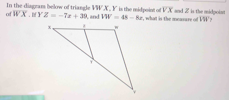 In the diagram below of triangle VW X, Y is the midpoint of overline VX and Z is the midpoint 
of overline WX. If Y^r Z=-7x+39 , and VW=48-8x , what is the measure of overline VW ?