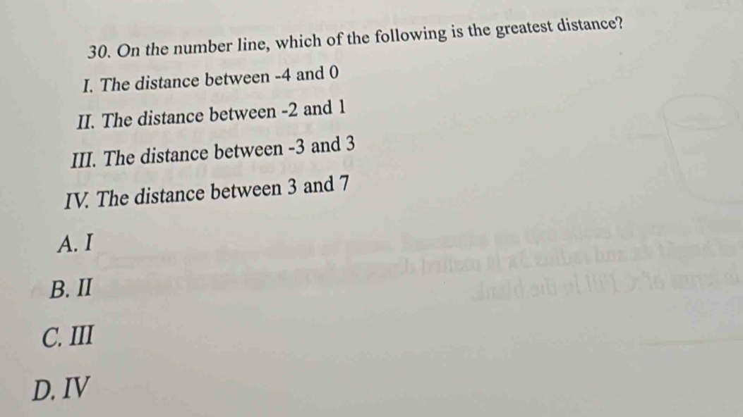 On the number line, which of the following is the greatest distance?
I. The distance between -4 and 0
II. The distance between -2 and 1
III. The distance between -3 and 3
IV. The distance between 3 and 7
A. I
B. II
C. III
D. IV