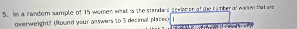 In a random sample of 15 women what is the standard deviation of the number of women that are 
overweight? (Round your answers to 3 decimal places) | 
Enter an inte