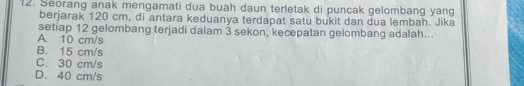 Seorang anak mengamati dua buah daun terletak di puncak gelombang yang
berjarak 120 cm, di antara keduanya terdapat satu bukit dan dua lembah. Jika
setiap 12 gelombang terjadi dalam 3 sekon, kecepatan gelombang adalah...
A. 10 cm/s
B. 15 cm/s
C. 30 cm/s
D. 40 cm/s