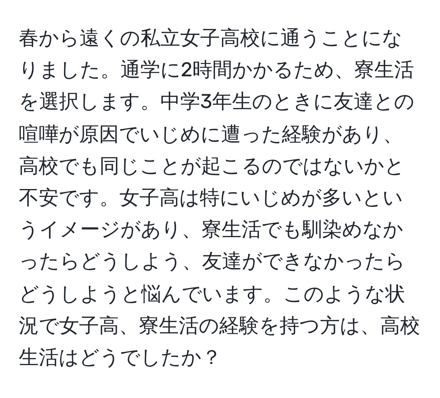 春から遠くの私立女子高校に通うことになりました。通学に2時間かかるため、寮生活を選択します。中学3年生のときに友達との喧嘩が原因でいじめに遭った経験があり、高校でも同じことが起こるのではないかと不安です。女子高は特にいじめが多いというイメージがあり、寮生活でも馴染めなかったらどうしよう、友達ができなかったらどうしようと悩んでいます。このような状況で女子高、寮生活の経験を持つ方は、高校生活はどうでしたか？