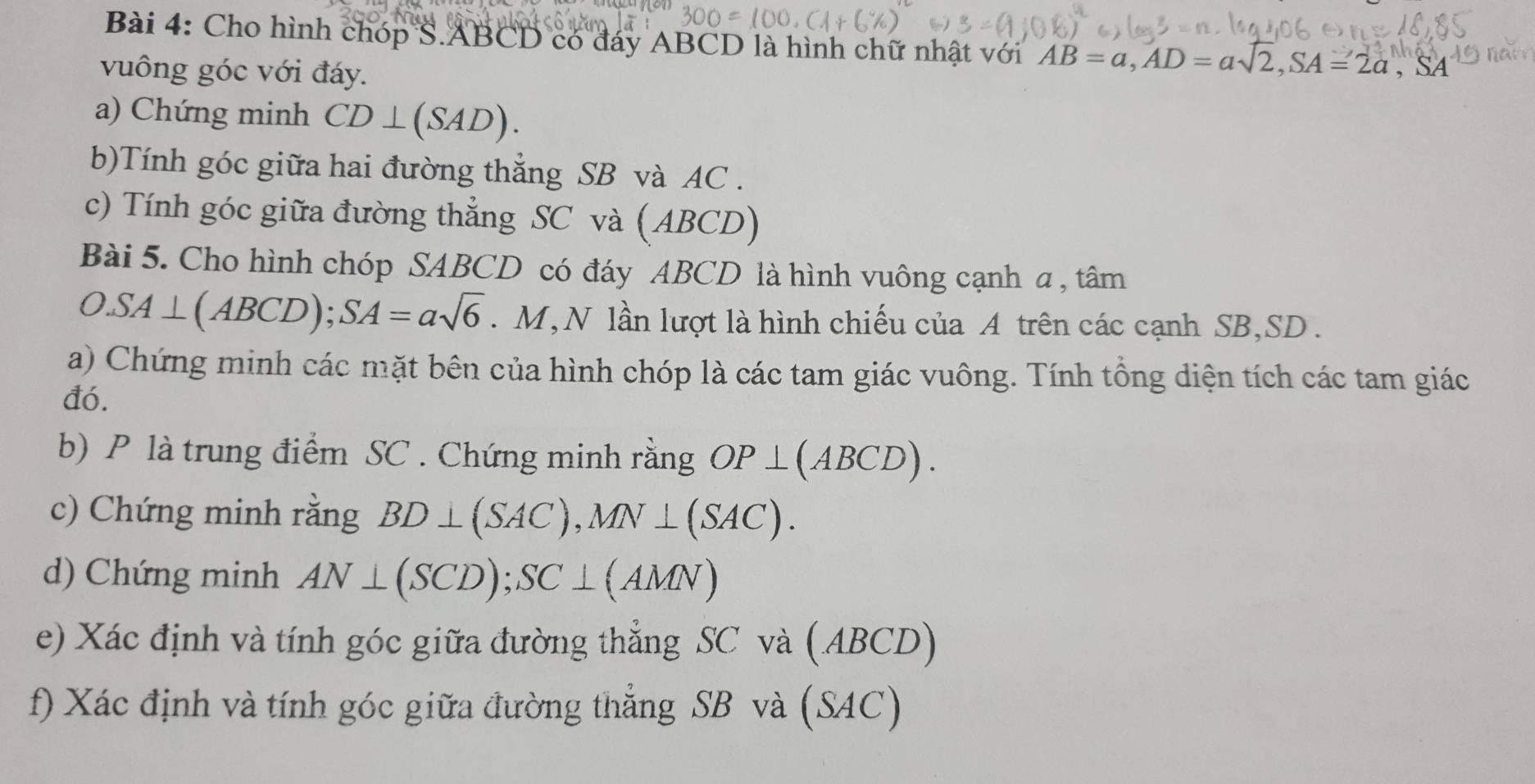 Cho hình chóp S. ABCD có đáy ABCD là hình chữ nhật với AB=a, AD=asqrt(2), SA=2a, SA
vuông góc với đáy. 
a) Chứng minh CD⊥ (SAD). 
b)Tính góc giữa hai đường thắng SB và AC. 
c) Tính góc giữa đường thẳng SC và (ABCD) 
Bài 5. Cho hình chóp SABCD có đáy ABCD là hình vuông cạnh a , tâm 
O. SA⊥ (ABCD); SA=asqrt(6). M, N lần lượt là hình chiếu của A trên các cạnh SB, SD. 
a) Chứng minh các mặt bên của hình chóp là các tam giác vuông. Tính tổng diện tích các tam giác 
đó. 
b) P là trung điểm SC. Chứng minh rằng OP⊥ (ABCD). 
c) Chứng minh rằng BD⊥ (SAC), MN⊥ (SAC). 
d) Chứng minh AN⊥ (SCD); SC⊥ (AMN)
e) Xác định và tính góc giữa đường thẳng SC và (ABCD) 
f) Xác định và tính góc giữa đường thẳng SB và (SAC)