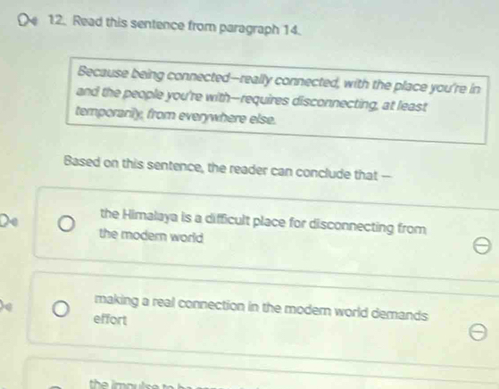 Read this sentence from paragraph 14.
Because being connected--really connected, with the place you're in
and the people you're with-requires disconnecting, at least
temporarily, from everywhere else.
Based on this sentence, the reader can conclude that -
the Himalaya is a difficult place for disconnecting from
the modern world
making a real connection in the modern world demands
effort