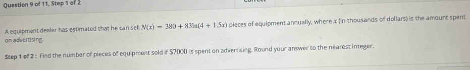 of 11, Step 1 of 2 
A equipment dealer has estimated that he can sell N(x)=380+83ln (4+1.5x) pieces of equipment annually, where x (in thousands of dollars) is the amount spent 
on advertising. 
Step 1 of 2 : Find the number of pieces of equipment sold if $7000 is spent on advertising. Round your answer to the nearest integer.