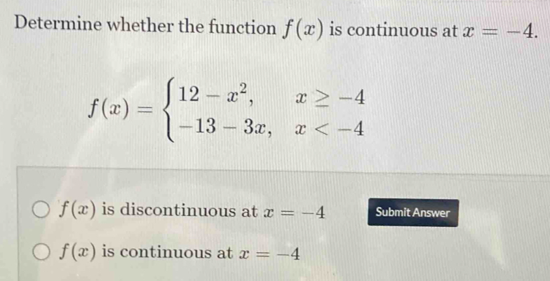 Determine whether the function f(x) is continuous at x=-4.
f(x)=beginarrayl 12-x^2,x≥ -4 -13-3x,x
f(x) is discontinuous at x=-4 Submit Answer
f(x) is continuous at x=-4