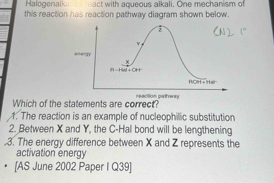 Halogenalkanes react with aqueous alkali. One mechanism of
this reaction has reaction pathway diagram shown below.
Which of the statements are correct?
1. The reaction is an example of nucleophilic substitution
2. Between X and Y, the C-Hal bond will be lengthening
3. The energy difference between X and Z represents the
activation energy
[AS June 2002 Paper I Q39]