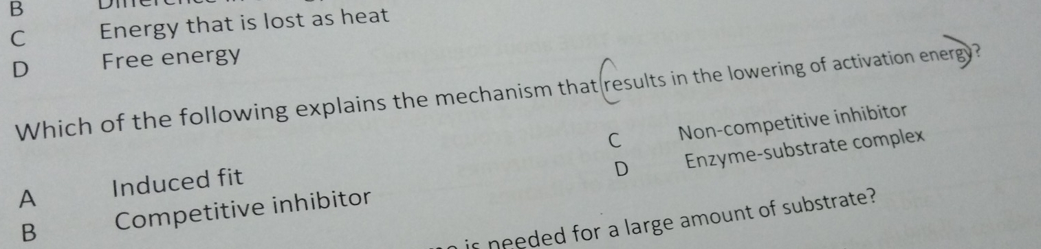 B
Dn
C Energy that is lost as heat
D Free energy
Which of the following explains the mechanism that results in the lowering of activation energy?
C Non-competitive inhibitor
B Competitive inhibitor Enzyme-substrate complex
A Induced fit
D
is needed for a large amount of substrate?