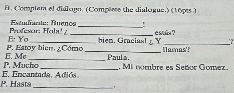 Completa el diálogo. (Complete the dialogue.) (16pts.) 
Estudiante: Buenos _! 
Profesor: Hola! ¿ _estás? 
E: Yo _bien. Gracias! ¿ Y _? 
P. Estoy bien. ¿Cómo _llamas? 
E. Me _Paula. 
P. Mucho _. Mi nombre es Señor Gomez. 
E. Encantada. Adiós. 
P. Hasta_ 
.