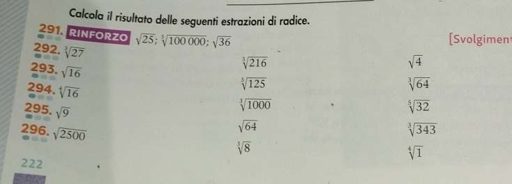 Calcola il risultato delle seguenti estrazioni di radice. 
291 RINFORZO sqrt(25); sqrt[5](100000); sqrt(36)
[Svolgimen
292.sqrt[3](27)
293.sqrt(16)
sqrt[3](216)
sqrt(4)
294.sqrt[4](16)
sqrt[3](125)
sqrt[3](64)
295.sqrt(9)
sqrt[3](1000)
sqrt[5](32)
296. sqrt(2500)
sqrt(64)
sqrt[3](343)
sqrt[3](8)
sqrt[4](1)
222