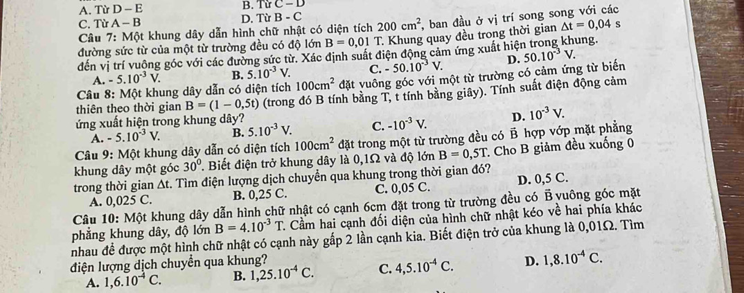 A. Từ D-E B. Từ C-D
C. Từ A-B D. Từ B-C
Câu 7: Một khung dây dẫn hình chữ nhật có diện tích 200cm^2 , ban đầu ở vị trí song song với các
s
đường sức từ của một từ trường đều có độ lớn B=0,01T T. Khung quay đều trong thời gian △ t=0,04 ung.
đến vị trí vuộng góc với các đường sức từ. Xác định suất điện động cảm ứng xuất hiệt 50.10^(-3)V.
A. -5.10^(-3)V. B. 5.10^(-3)V. C. -50.10^(-3)V. D.
* Câu 8: Một khung dây dẫn có diện tích 100cm^2 đặt vuông góc với một từ trường có cảm ứng từ biến
thiên theo thời gian B=(1-0,5t) (trong đó B tính bằng T, t tính bằng giây). Tính suất điện động cảm
ứng xuất hiện trong khung dây?
D. 10^(-3)V.
A. -5.10^(-3)V. B. 5.10^(-3)V. C. -10^(-3)V.
Câu 9: Một khung dây dẫn có diện tích 100cm^2 đặt trong một từ trường đều có B hợp vớp mặt phẳng
khung dây một góc 30°. Biết điện trở khung dây là 0,1Ω và độ lớn B=0,5T * Cho B giảm đều xuống 0
trong thời gian Δt. Tìm điện lượng dịch chuyển qua khung trong thời gian đó?
A. 0,025 C. B. 0,25 C. C. 0,05 C. D. 0,5 C.
Câu 10: Một khung dây dẫn hình chữ nhật có cạnh 6cm đặt trong từ trường đều có B yuông góc mặt
phẳng khung dây, độ lớn B=4.10^(-3)T C. Cầm hai cạnh đối diện của hình chữ nhật kéo về hai phía khác
nhau để được một hình chữ nhật có cạnh này gấp 2 lần cạnh kia. Biết điện trở của khung là 0,01Ω. Tìm
điện lượng dịch chuyển qua khung?
A. 1,6.10^(-4)C. B. 1,25.10^(-4)C. C. 4,5.10^(-4)C. D. 1,8.10^(-4)C.