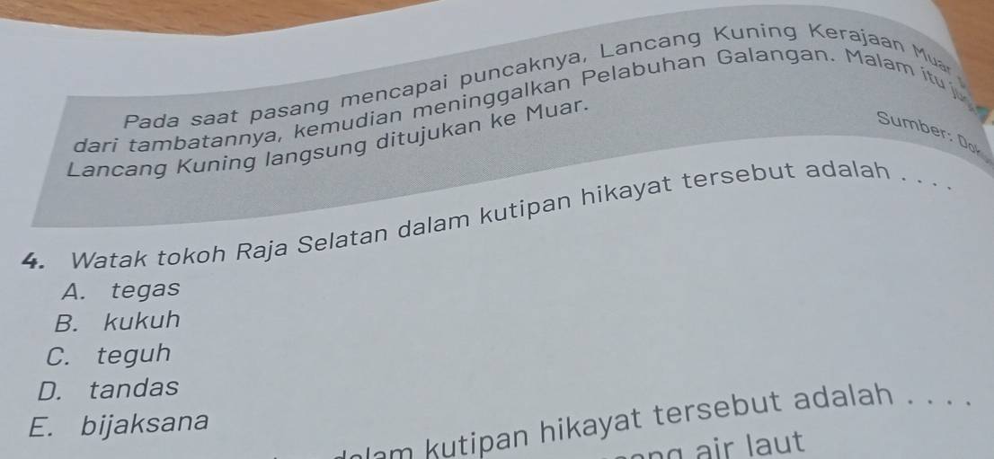 Pada saat pasang mencapai puncaknya, Lancang Kuning Kerajaan Muar
dari tambatannya, kemudian meninggalkan Pelabuhan Galangan. Malam itu 
Sumber: Dof
Lancang Kuning langsung ditujukan ke Muar.
4. Watak tokoh Raja Selatan dalam kutipan hikayat tersebut adalah . . .
A. tegas
B. kukuh
C. teguh
D. tandas
o ipan hikayat tersebut adalah . . . .
E. bijaksana
a n r l au t